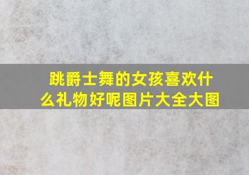 跳爵士舞的女孩喜欢什么礼物好呢图片大全大图