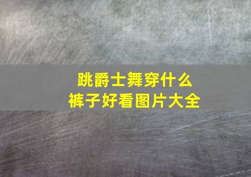 跳爵士舞穿什么裤子好看图片大全