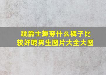 跳爵士舞穿什么裤子比较好呢男生图片大全大图