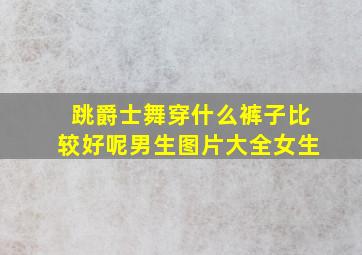 跳爵士舞穿什么裤子比较好呢男生图片大全女生