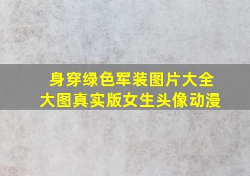 身穿绿色军装图片大全大图真实版女生头像动漫