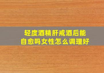 轻度酒精肝戒酒后能自愈吗女性怎么调理好