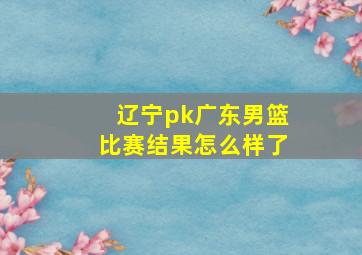 辽宁pk广东男篮比赛结果怎么样了