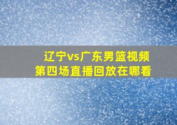 辽宁vs广东男篮视频第四场直播回放在哪看