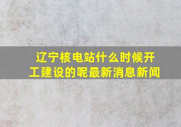 辽宁核电站什么时候开工建设的呢最新消息新闻