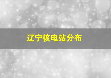 辽宁核电站分布