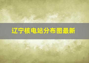 辽宁核电站分布图最新