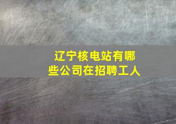 辽宁核电站有哪些公司在招聘工人