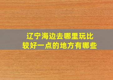 辽宁海边去哪里玩比较好一点的地方有哪些