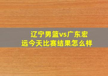 辽宁男篮vs广东宏远今天比赛结果怎么样