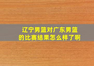 辽宁男篮对广东男篮的比赛结果怎么样了啊