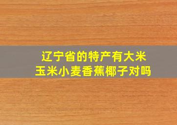 辽宁省的特产有大米玉米小麦香蕉椰子对吗