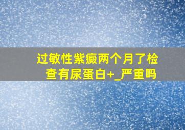 过敏性紫癜两个月了检查有尿蛋白+_严重吗