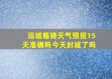 运城临猗天气预报15天准确吗今天封城了吗