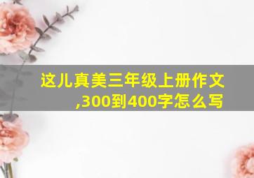 这儿真美三年级上册作文,300到400字怎么写