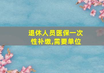 退休人员医保一次性补缴,需要单位