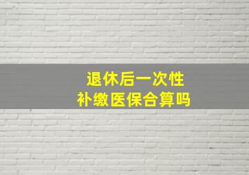 退休后一次性补缴医保合算吗