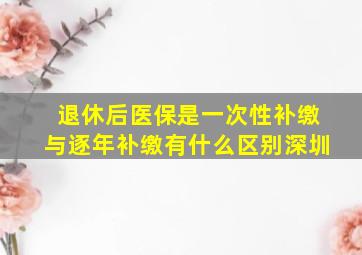 退休后医保是一次性补缴与逐年补缴有什么区别深圳