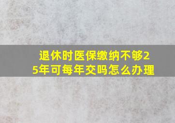 退休时医保缴纳不够25年可每年交吗怎么办理