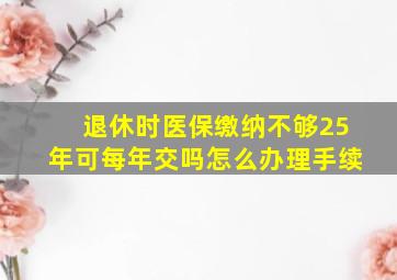 退休时医保缴纳不够25年可每年交吗怎么办理手续