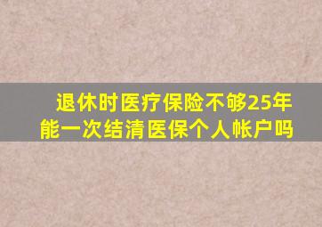 退休时医疗保险不够25年能一次结清医保个人帐户吗