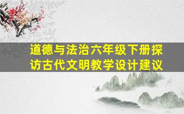 道德与法治六年级下册探访古代文明教学设计建议