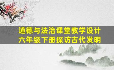 道德与法治课堂教学设计六年级下册探访古代发明