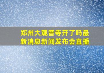 郑州大观音寺开了吗最新消息新闻发布会直播