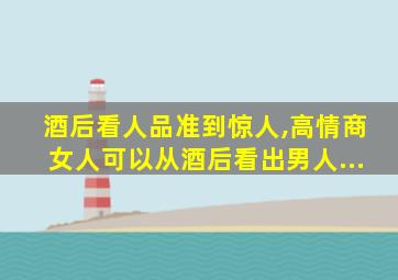 酒后看人品准到惊人,高情商女人可以从酒后看出男人...