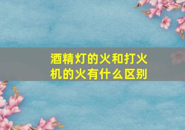 酒精灯的火和打火机的火有什么区别