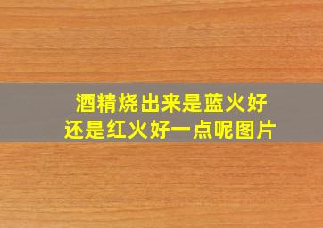 酒精烧出来是蓝火好还是红火好一点呢图片