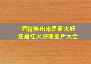 酒精烧出来是蓝火好还是红火好呢图片大全