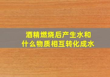 酒精燃烧后产生水和什么物质相互转化成水