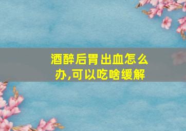 酒醉后胃出血怎么办,可以吃啥缓解