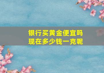 银行买黄金便宜吗现在多少钱一克呢