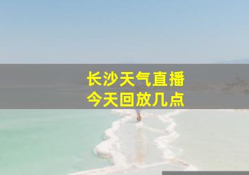 长沙天气直播今天回放几点