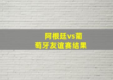 阿根廷vs葡萄牙友谊赛结果