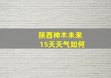 陕西神木未来15天天气如何