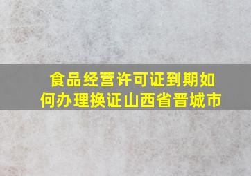 食品经营许可证到期如何办理换证山西省晋城市