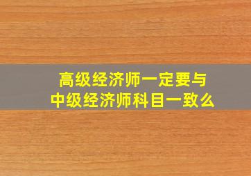 高级经济师一定要与中级经济师科目一致么