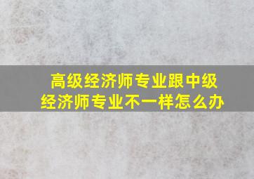 高级经济师专业跟中级经济师专业不一样怎么办