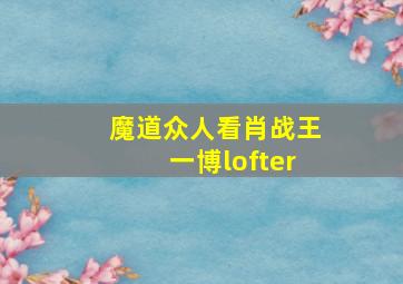 魔道众人看肖战王一博lofter