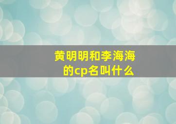 黄明明和李海海的cp名叫什么