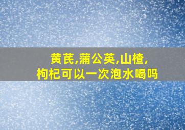 黄芪,蒲公英,山楂,枸杞可以一次泡水喝吗