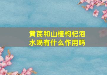 黄芪和山楂枸杞泡水喝有什么作用吗