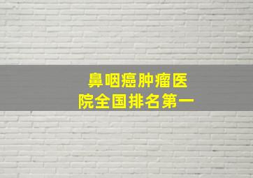 鼻咽癌肿瘤医院全国排名第一