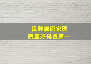 鼻肿瘤哪家医院最好排名第一